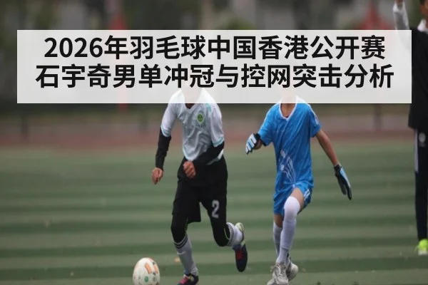 2026年羽毛球中国香港公开赛石宇奇男单冲冠与控网突击分析 - BBIN